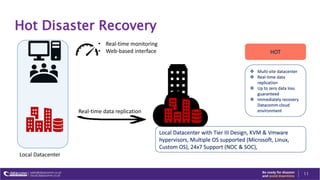 Hot Disaster Recovery
11
Local Datacenter
Real-time data replication
• Real-time monitoring
• Web-based interface
Local Datacenter with Tier III Design, KVM & Vmware
hypervisors, Multiple OS supported (Microsoft, Linux,
Custom OS), 24x7 Support (NOC & SOC),
HOT
 Multi-site datacenter
 Real-time data
replication
 Up to zero data loss
guaranteed
 Immediately recovery
Datacomm cloud
environment
 