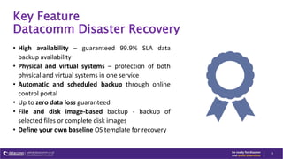 Key Feature
Datacomm Disaster Recovery
• High availability – guaranteed 99.9% SLA data
backup availability
• Physical and virtual systems – protection of both
physical and virtual systems in one service
• Automatic and scheduled backup through online
control portal
• Up to zero data loss guaranteed
• File and disk image-based backup - backup of
selected files or complete disk images
• Define your own baseline OS template for recovery
9
 