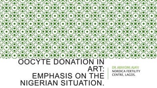 OOCYTE DONATION IN
ART:
EMPHASIS ON THE
NIGERIAN SITUATION.
DR ABAYOMI AJAYI
NORDICA FERTILITY
CENTRE, LAGOS.
 