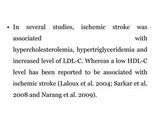 In several studies, ischemic stroke was associated with hypercholesterolemia, hypertriglyceridemia and increased level of LDL-C. Whereas a low HDL-C level has been reported to be associated with ischemic stroke (Laloux et al. 2004; Sarkar et al. 2008 and Narang et al. 2009). 