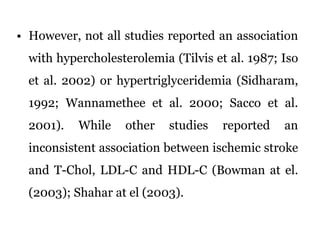 However, not all studies reported an association with hypercholesterolemia (Tilvis et al. 1987; Iso et al. 2002) or hypertriglyceridemia (Sidharam, 1992; Wannamethee et al. 2000; Sacco et al. 2001). While other studies reported an inconsistent association between ischemic stroke and T-Chol, LDL-C and HDL-C (Bowman at el. (2003); Shahar at el (2003).