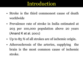 IntroductionStroke is the third commonest cause of death worldwide Prevalence rate of stroke in India estimated at 203 per 100,000 population above 20 years (Anand K et al. 2001)Up to 85 % of all strokes are of ischemic origin. Atherosclerosis of the arteries, supplying  the brain is the most common cause of ischemic stroke. 