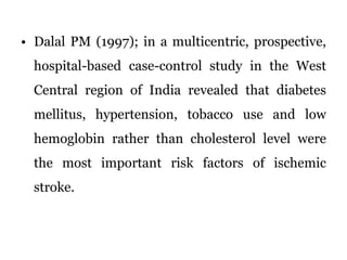 Dalal PM (1997); in a multicentric, prospective, hospital-based case-control study in the West Central region of India revealed that diabetes mellitus, hypertension, tobacco use and low hemoglobin rather than cholesterol level were the most important risk factors of ischemic stroke.