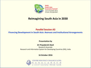 Reimagining South Asia in 2030
Parallel Session A3
Financing Development in South Asia: Avenues and Institutional Arrangements
Presentation by
Dr Priyadarshi Dash
Research Associate
Research and Information System for Developing Countries (RIS), India
16 October 2016
 