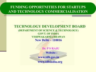 FUNDING OPPORTNITIES FOR STARTUPS
AND TECHNOLOGY COMMERCIALISATION


  TECHNOLOGY DEVELOPMENT BOARD
    (DEPARTMENT OF SCIENCE & TECHNOLOGY)
                GOVT. OF INDIA
            VISHWAKARMA BHAWAN
              New Delhi – 110016

                  Dr. P S RAJU
                    Website :
               www.tdb.gov.in
               www.tdbindia.org
 