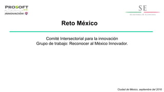 Reto México
Ciudad de México, septiembre del 2016
Comité Intersectorial para la innovación
Grupo de trabajo: Reconocer al México Innovador.
 