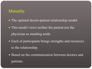 Mutuality
 The optimal doctor-patient relationship model.
 This model views neither the patient nor the
physician as standing aside.
 Each of participants brings strengths and resources
to the relationship.
 Based on the communication between doctors and
patients.
 