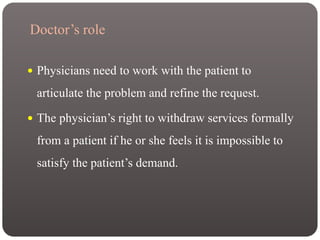 Doctor’s role
 Physicians need to work with the patient to
articulate the problem and refine the request.
 The physician’s right to withdraw services formally
from a patient if he or she feels it is impossible to
satisfy the patient’s demand.
 