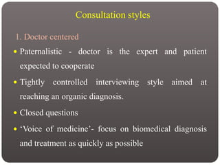 Consultation styles
1. Doctor centered
 Paternalistic - doctor is the expert and patient
expected to cooperate
 Tightly controlled interviewing style aimed at
reaching an organic diagnosis.
 Closed questions
 ‘Voice of medicine’- focus on biomedical diagnosis
and treatment as quickly as possible
 