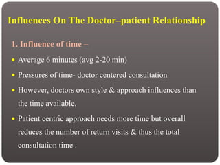 Influences On The Doctor–patient Relationship
1. Influence of time –
 Average 6 minutes (avg 2-20 min)
 Pressures of time- doctor centered consultation
 However, doctors own style & approach influences than
the time available.
 Patient centric approach needs more time but overall
reduces the number of return visits & thus the total
consultation time .
 