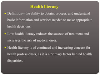Health literacy
 Definition-- the ability to obtain, process, and understand
basic information and services needed to make appropriate
health decisions.
 Low health literacy reduces the success of treatment and
increases the risk of medical error.
 Health literacy is of continued and increasing concern for
health professionals, as it is a primary factor behind health
disparities.
 