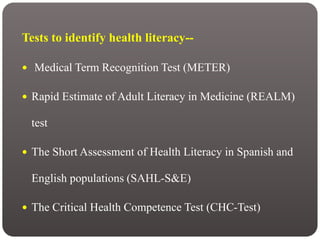 Tests to identify health literacy--
 Medical Term Recognition Test (METER)
 Rapid Estimate of Adult Literacy in Medicine (REALM)
test
 The Short Assessment of Health Literacy in Spanish and
English populations (SAHL-S&E)
 The Critical Health Competence Test (CHC-Test)
 