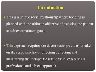 Introduction
 This is a unique social relationship where bonding is
planned with the ultimate objective of assisting the patient
to achieve treatment goals.
 This approach requires the doctor (care provider) to take
on the responsibility of directing , effecting and
maintaining the therapeutic relationship, exhibiting a
professional and ethical approach.
 