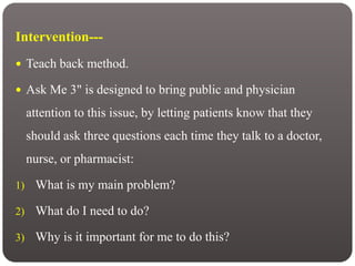 Intervention---
 Teach back method.
 Ask Me 3" is designed to bring public and physician
attention to this issue, by letting patients know that they
should ask three questions each time they talk to a doctor,
nurse, or pharmacist:
1) What is my main problem?
2) What do I need to do?
3) Why is it important for me to do this?
 