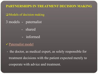 PARTNERSHIPS IN TREATMENT DECISION MAKING
 Models of decision making
3 models - paternalist
- shared
- informed
 Paternalist model
- the doctor, as medical expert, as solely responsible for
treatment decisions with the patient expected merely to
cooperate with advice and treatment.
 