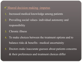  Shared decision making -impetus
1. Increased medical knowledge among patients
2. Prevailing social values- individual autonomy and
responsibility
3. Chronic illness
4. To make choices between the treatment options and to
balance risks & benefits –medical uncertainity
5. Doctors make inaccurate guesses about patients concerns
& their preferences and treatment choices differ
 