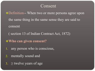 Consent
Definition-- When two or more persons agree upon
the same thing in the same sense they are said to
consent
( section 13 of Indian Contract Act, 1872)
Who can given consent?
1. any person who is conscious,
2. mentally sound and
3. ≥ twelve years of age
 