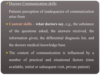 Doctors Communication skills
Patients perception of inadequacies of communication
arise from
 Content skills – what doctors say, e.g., the substance
of the questions asked, the answers received, the
information given, the differential diagnosis list, and
the doctors medical knowledge base
 The content of communication is influenced by a
number of practical and situational factors (time
available, initial or subsequent visit, private patient)
 