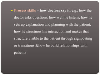  Process skills – how doctors say it, e.g., how the
doctor asks questions, how well he listens, how he
sets up explanation and planning with the patient,
how he structures his interaction and makes that
structure visible to the patient through signposting
or transitions &how he build relationships with
patients
 