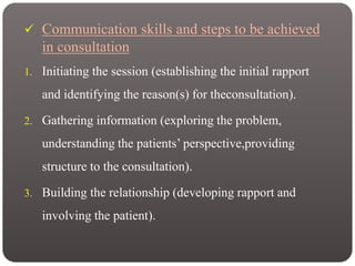  Communication skills and steps to be achieved
in consultation
1. Initiating the session (establishing the initial rapport
and identifying the reason(s) for theconsultation).
2. Gathering information (exploring the problem,
understanding the patients’ perspective,providing
structure to the consultation).
3. Building the relationship (developing rapport and
involving the patient).
 
