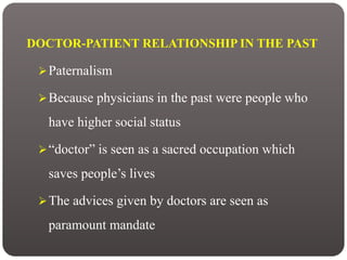DOCTOR-PATIENT RELATIONSHIP IN THE PAST
Paternalism
Because physicians in the past were people who
have higher social status
“doctor” is seen as a sacred occupation which
saves people’s lives
The advices given by doctors are seen as
paramount mandate
 