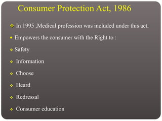 Consumer Protection Act, 1986
 In 1995 ,Medical profession was included under this act.
 Empowers the consumer with the Right to :
 Safety
 Information
 Choose
 Heard
 Redressal
 Consumer education
 