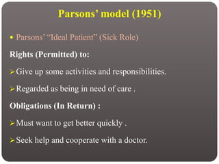 Parsons’ model (1951)
 Parsons’ “Ideal Patient” (Sick Role)
Rights (Permitted) to:
Give up some activities and responsibilities.
Regarded as being in need of care .
Obligations (In Return) :
Must want to get better quickly .
Seek help and cooperate with a doctor.
 