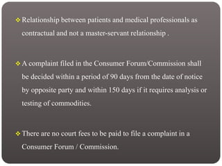  Relationship between patients and medical professionals as
contractual and not a master-servant relationship .
 A complaint filed in the Consumer Forum/Commission shall
be decided within a period of 90 days from the date of notice
by opposite party and within 150 days if it requires analysis or
testing of commodities.
 There are no court fees to be paid to file a complaint in a
Consumer Forum / Commission.
 