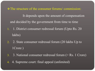 The structure of the consumer forums/ commission:
It depends upon the amount of compensation
and decided by the government from time to time
1. 1. District consumer redressal forum (Upto Rs. 20
lakhs)
2. 2. State consumer redressal forum (20 lakhs Up to
1Crore )
3. 3. National consumer redressal forum (> Rs. 1 Crore)
4. 4. Supreme court: final appeal (unlimited)
 