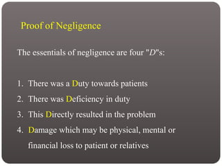 Proof of Negligence
The essentials of negligence are four "D"s:
1. There was a Duty towards patients
2. There was Deficiency in duty
3. This Directly resulted in the problem
4. Damage which may be physical, mental or
financial loss to patient or relatives
 