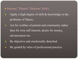  Parsons’ “Doctor” (Doctors’ Role)
 Apply a high degree of skill & knowledge to the
problems of illness.
 Act for welfare of patient and community rather
then for own self interest, desire for money,
advancement etc.
 Be objective and emotionally detached.
 Be guided by rules of professional practice.
 