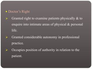  Doctor’s Right
 Granted right to examine patients physically & to
enquire into intimate areas of physical & personal
life.
 Granted considerable autonomy in professional
practice.
 Occupies position of authority in relation to the
patient.
 