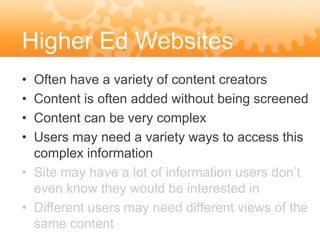 Higher Ed Websites
• Often have a variety of content creators
• Content is often added without being screened
• Content can be very complex
• Users may need a variety ways to access this
  complex information
• Site may have a lot of information users don’t
  even know they would be interested in
• Different users may need different views of the
  same content
 