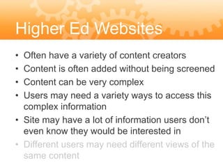 Higher Ed Websites
• Often have a variety of content creators
• Content is often added without being screened
• Content can be very complex
• Users may need a variety ways to access this
  complex information
• Site may have a lot of information users don’t
  even know they would be interested in
• Different users may need different views of the
  same content
 