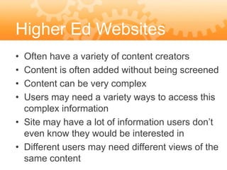 Higher Ed Websites
• Often have a variety of content creators
• Content is often added without being screened
• Content can be very complex
• Users may need a variety ways to access this
  complex information
• Site may have a lot of information users don’t
  even know they would be interested in
• Different users may need different views of the
  same content
 