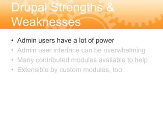 Drupal Strengths &
Weaknesses
•   Admin users have a lot of power
•   Admin user interface can be overwhelming
•   Many contributed modules available to help
•   Extensible by custom modules, too
 