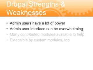 Drupal Strengths &
Weaknesses
•   Admin users have a lot of power
•   Admin user interface can be overwhelming
•   Many contributed modules available to help
•   Extensible by custom modules, too
 