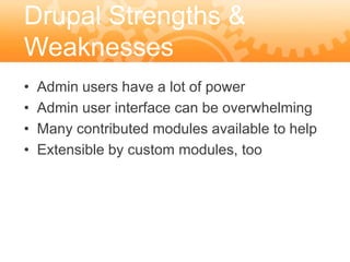 Drupal Strengths &
Weaknesses
•   Admin users have a lot of power
•   Admin user interface can be overwhelming
•   Many contributed modules available to help
•   Extensible by custom modules, too
 