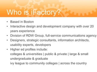 Who is iFactory?
• Based in Boston
• Interactive design and development company with over 20
  years experience
• Division of RDW Group, full-service communications agency
• Designers, strategic consultants, information architects,
  usability experts, developers
• Higher ed profiles include:
  colleges & universities | public & private | large & small
  undergraduate & graduate
  ivy league to community colleges | across the country
 