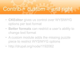 Contrib + custom = just right
 • CKEditor gives us control over WYSIWYG
   options per text format
 • Better formats can restrict a user’s ability to
   change text format
 • A custom module adds the missing puzzle
   piece to restrict WYSIWYG options
 • http://drupal.org/node/1192062
 