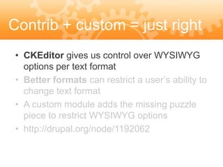 Contrib + custom = just right
 • CKEditor gives us control over WYSIWYG
   options per text format
 • Better formats can restrict a user’s ability to
   change text format
 • A custom module adds the missing puzzle
   piece to restrict WYSIWYG options
 • http://drupal.org/node/1192062
 