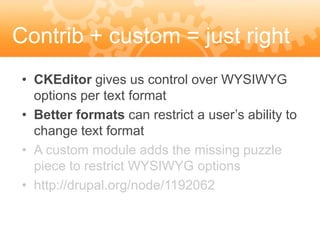 Contrib + custom = just right
 • CKEditor gives us control over WYSIWYG
   options per text format
 • Better formats can restrict a user’s ability to
   change text format
 • A custom module adds the missing puzzle
   piece to restrict WYSIWYG options
 • http://drupal.org/node/1192062
 
