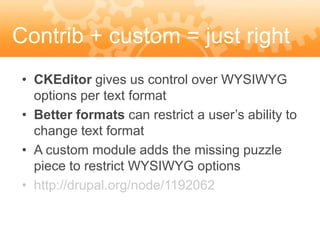 Contrib + custom = just right
 • CKEditor gives us control over WYSIWYG
   options per text format
 • Better formats can restrict a user’s ability to
   change text format
 • A custom module adds the missing puzzle
   piece to restrict WYSIWYG options
 • http://drupal.org/node/1192062
 