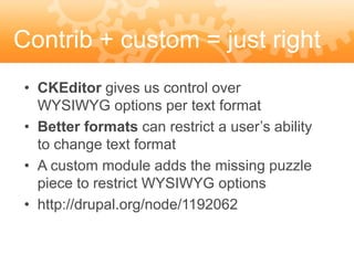 Contrib + custom = just right
 • CKEditor gives us control over
   WYSIWYG options per text format
 • Better formats can restrict a user’s ability
   to change text format
 • A custom module adds the missing puzzle
   piece to restrict WYSIWYG options
 • http://drupal.org/node/1192062
 