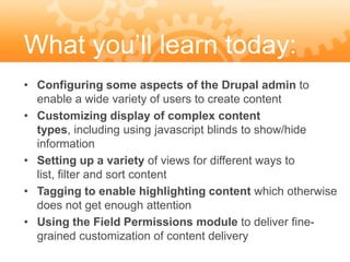 What you’ll learn today:
• Configuring some aspects of the Drupal admin to
  enable a wide variety of users to create content
• Customizing display of complex content
  types, including using javascript blinds to show/hide
  information
• Setting up a variety of views for different ways to
  list, filter and sort content
• Tagging to enable highlighting content which otherwise
  does not get enough attention
• Using the Field Permissions module to deliver fine-
  grained customization of content delivery
 