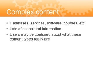 Complex content
• Databases, services, software, courses, etc
• Lots of associated information
• Users may be confused about what these
  content types really are
 