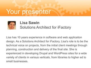 Your presenter
           Lisa Sawin
           Solutions Architect for iFactory

Lisa has 10 years experience in software and web application
design. As a Solutions Architect for iFactory, Lisa's role is to be the
technical voice on projects, from the initial client meetings through
planning, construction and delivery of the final site. She is
experienced in developing Drupal and WordPress sites for a wide
variety of clients in various verticals, from libraries to higher ed to
small businesses.
 