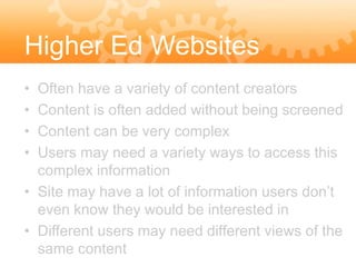 Higher Ed Websites
• Often have a variety of content creators
• Content is often added without being screened
• Content can be very complex
• Users may need a variety ways to access this
  complex information
• Site may have a lot of information users don’t
  even know they would be interested in
• Different users may need different views of the
  same content
 