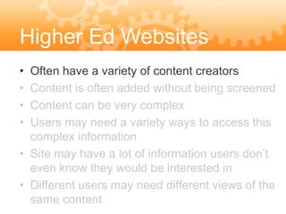 Higher Ed Websites
• Often have a variety of content creators
• Content is often added without being screened
• Content can be very complex
• Users may need a variety ways to access this
  complex information
• Site may have a lot of information users don’t
  even know they would be interested in
• Different users may need different views of the
  same content
 