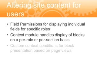 Altering site content for
users
• Field Permissions for displaying individual
  fields for specific roles
• Context module handles display of blocks
  on a per-role or per-section basis
• Custom context conditions for block
  presentation based on page views
 
